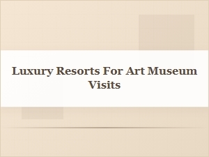 Art-Focused Luxury Resorts Near Top Museums